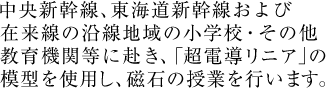 中央新幹線、東海道新幹線および在来線の沿線地域の小学校・その他教育機関等に赴き、「超電導リニア」の模型を使用し、磁石の授業を行います。